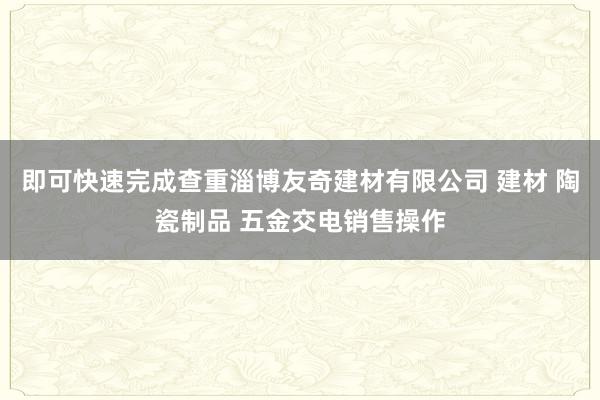即可快速完成查重淄博友奇建材有限公司 建材 陶瓷制品 五金交电销售操作